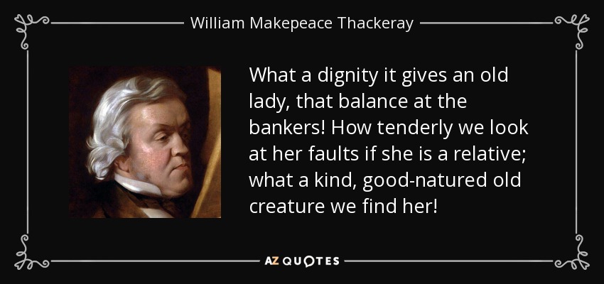 What a dignity it gives an old lady, that balance at the bankers! How tenderly we look at her faults if she is a relative; what a kind, good-natured old creature we find her! - William Makepeace Thackeray
