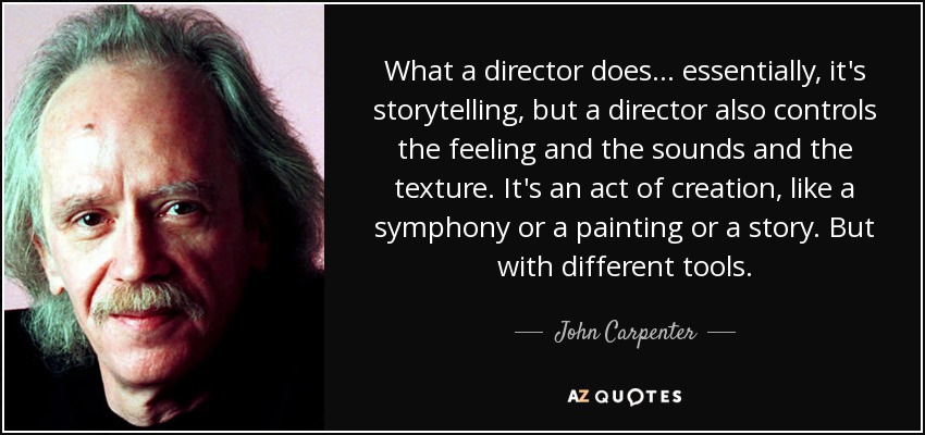 What a director does... essentially, it's storytelling, but a director also controls the feeling and the sounds and the texture. It's an act of creation, like a symphony or a painting or a story. But with different tools. - John Carpenter