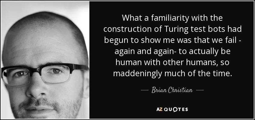 What a familiarity with the construction of Turing test bots had begun to show me was that we fail - again and again- to actually be human with other humans, so maddeningly much of the time. - Brian Christian