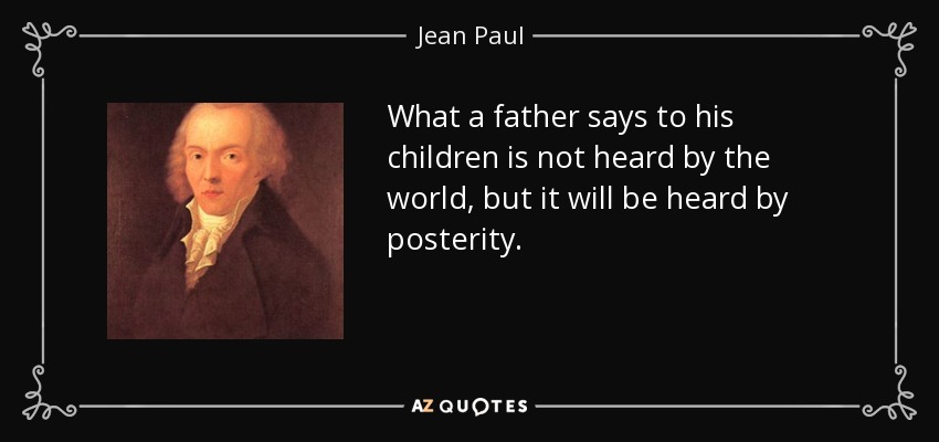 What a father says to his children is not heard by the world, but it will be heard by posterity. - Jean Paul