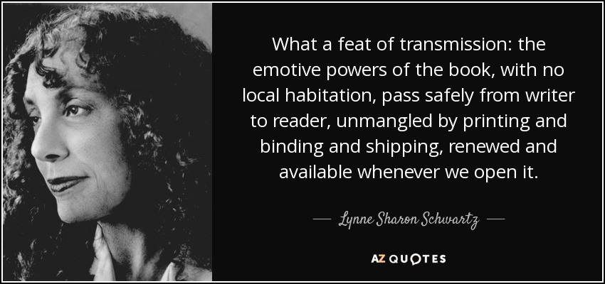 What a feat of transmission: the emotive powers of the book, with no local habitation, pass safely from writer to reader, unmangled by printing and binding and shipping, renewed and available whenever we open it. - Lynne Sharon Schwartz