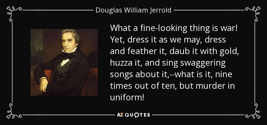What a fine-looking thing is war! Yet, dress it as we may, dress and feather it, daub it with gold, huzza it, and sing swaggering songs about it,--what is it, nine times out of ten, but murder in uniform! - Douglas William Jerrold