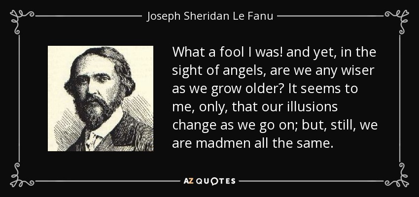 What a fool I was! and yet, in the sight of angels, are we any wiser as we grow older? It seems to me, only, that our illusions change as we go on; but, still, we are madmen all the same. - Joseph Sheridan Le Fanu