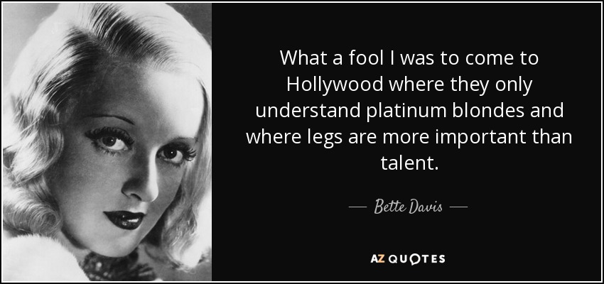 What a fool I was to come to Hollywood where they only understand platinum blondes and where legs are more important than talent. - Bette Davis