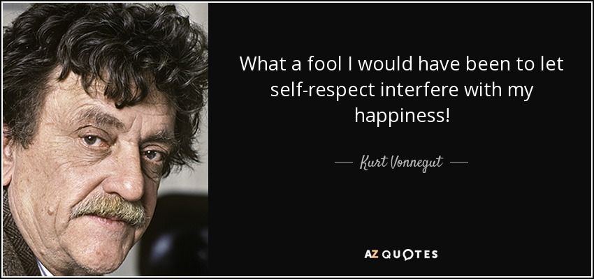 What a fool I would have been to let self-respect interfere with my happiness! - Kurt Vonnegut