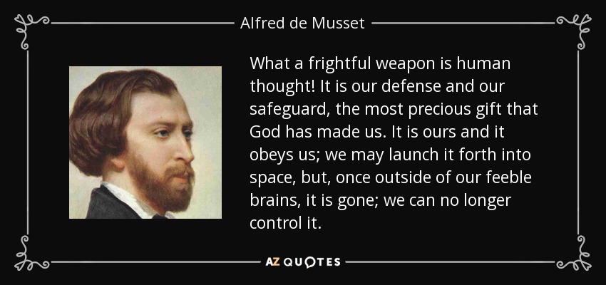 What a frightful weapon is human thought! It is our defense and our safeguard, the most precious gift that God has made us. It is ours and it obeys us; we may launch it forth into space, but, once outside of our feeble brains, it is gone; we can no longer control it. - Alfred de Musset