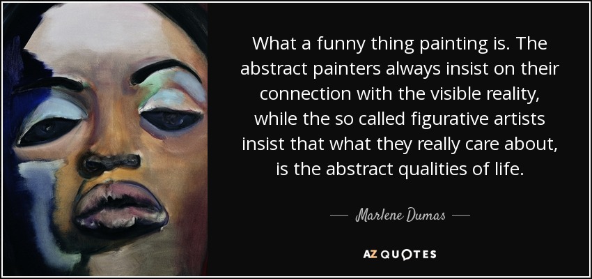 What a funny thing painting is. The abstract painters always insist on their connection with the visible reality, while the so called figurative artists insist that what they really care about, is the abstract qualities of life. - Marlene Dumas