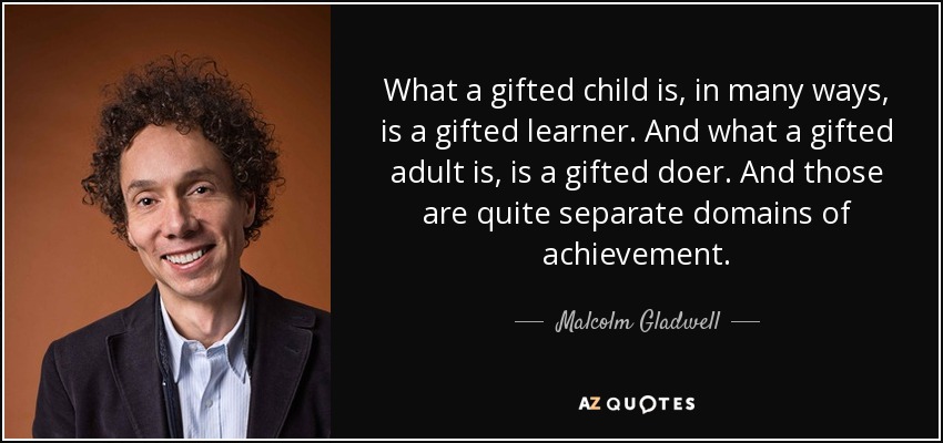 What a gifted child is, in many ways, is a gifted learner. And what a gifted adult is, is a gifted doer. And those are quite separate domains of achievement. - Malcolm Gladwell