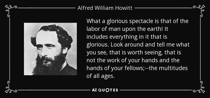 What a glorious spectacle is that of the labor of man upon the earth! It includes everything in it that is glorious. Look around and tell me what you see, that is worth seeing, that is not the work of your hands and the hands of your fellows;--the multitudes of all ages. - Alfred William Howitt