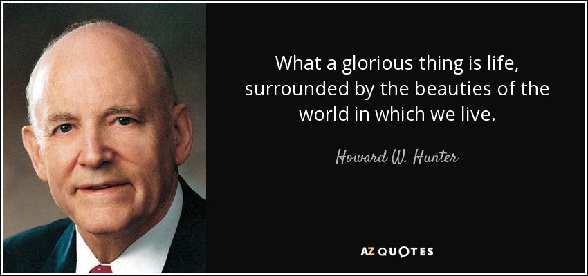 What a glorious thing is life, surrounded by the beauties of the world in which we live. - Howard W. Hunter