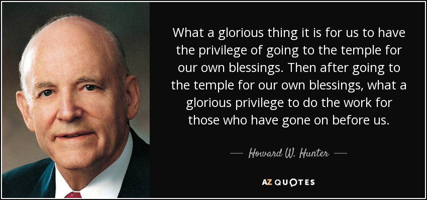 What a glorious thing it is for us to have the privilege of going to the temple for our own blessings. Then after going to the temple for our own blessings, what a glorious privilege to do the work for those who have gone on before us. - Howard W. Hunter