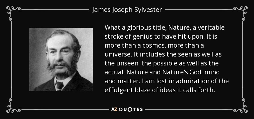 What a glorious title, Nature, a veritable stroke of genius to have hit upon. It is more than a cosmos, more than a universe. It includes the seen as well as the unseen, the possible as well as the actual, Nature and Nature's God, mind and matter. I am lost in admiration of the effulgent blaze of ideas it calls forth. - James Joseph Sylvester