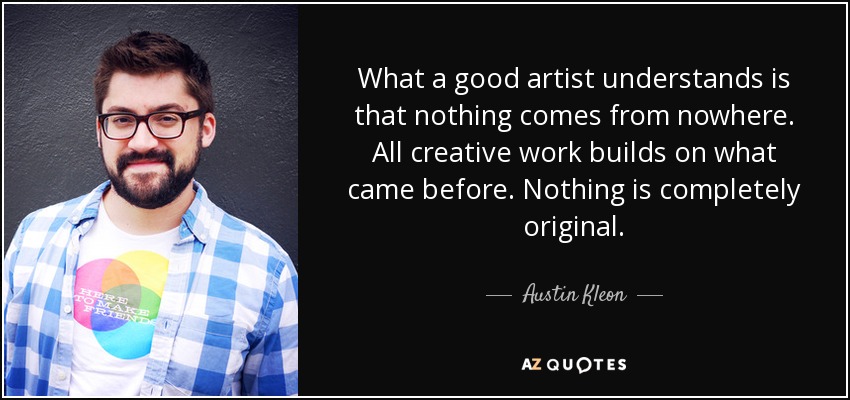 What a good artist understands is that nothing comes from nowhere. All creative work builds on what came before. Nothing is completely original. - Austin Kleon