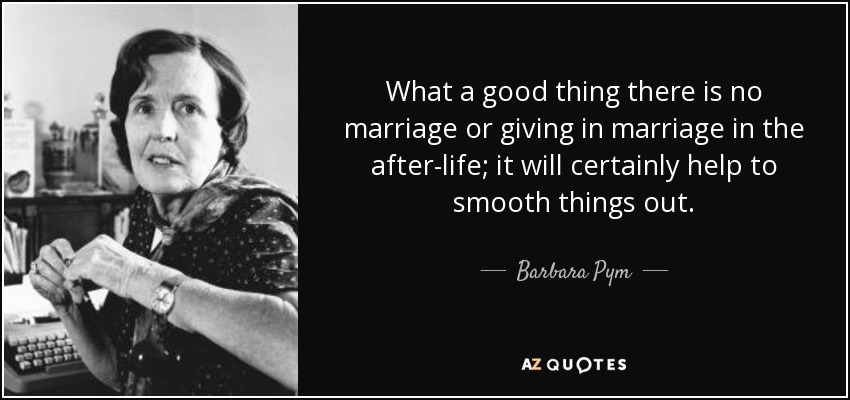 What a good thing there is no marriage or giving in marriage in the after-life; it will certainly help to smooth things out. - Barbara Pym