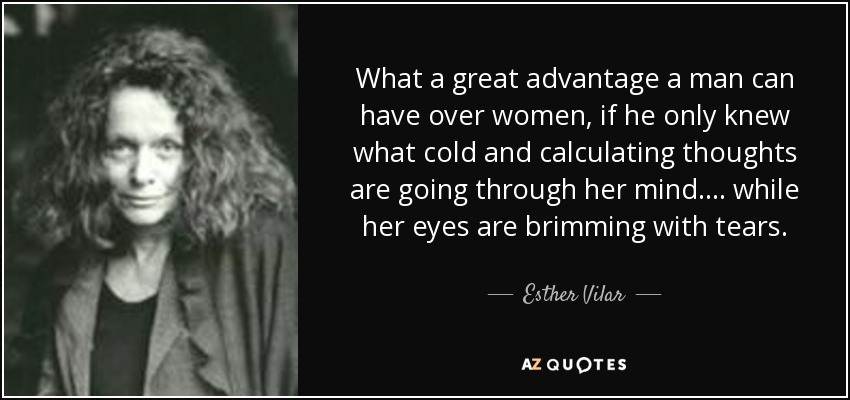What a great advantage a man can have over women, if he only knew what cold and calculating thoughts are going through her mind.... while her eyes are brimming with tears. - Esther Vilar