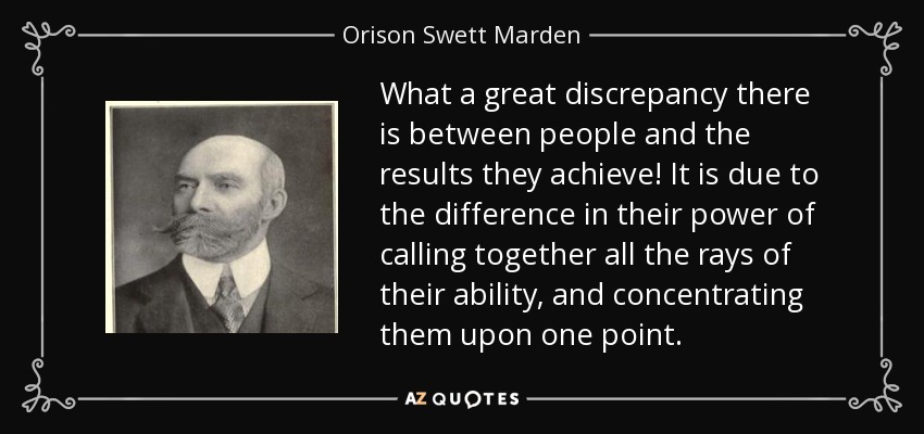 What a great discrepancy there is between people and the results they achieve! It is due to the difference in their power of calling together all the rays of their ability, and concentrating them upon one point. - Orison Swett Marden