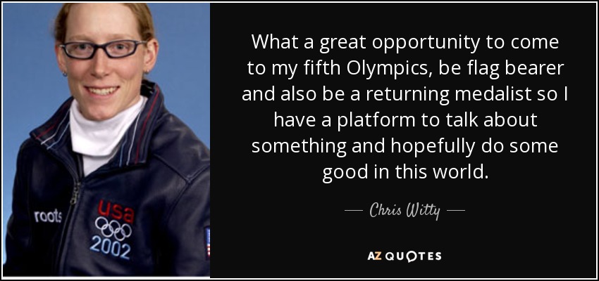 What a great opportunity to come to my fifth Olympics, be flag bearer and also be a returning medalist so I have a platform to talk about something and hopefully do some good in this world. - Chris Witty