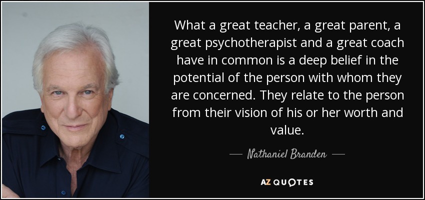 What a great teacher, a great parent, a great psychotherapist and a great coach have in common is a deep belief in the potential of the person with whom they are concerned. They relate to the person from their vision of his or her worth and value. - Nathaniel Branden