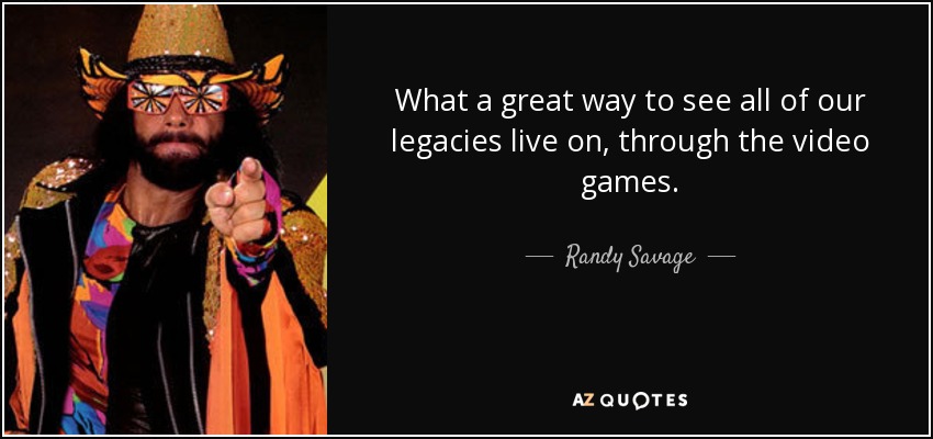 What a great way to see all of our legacies live on, through the video games. - Randy Savage