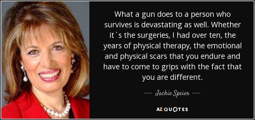 What a gun does to a person who survives is devastating as well. Whether it`s the surgeries, I had over ten, the years of physical therapy, the emotional and physical scars that you endure and have to come to grips with the fact that you are different. - Jackie Speier