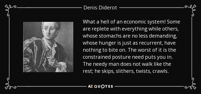 What a hell of an economic system! Some are replete with everything while others, whose stomachs are no less demanding, whose hunger is just as recurrent, have nothing to bite on. The worst of it is the constrained posture need puts you in. The needy man does not walk like the rest; he skips, slithers, twists, crawls. - Denis Diderot