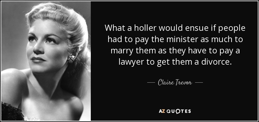 What a holler would ensue if people had to pay the minister as much to marry them as they have to pay a lawyer to get them a divorce. - Claire Trevor