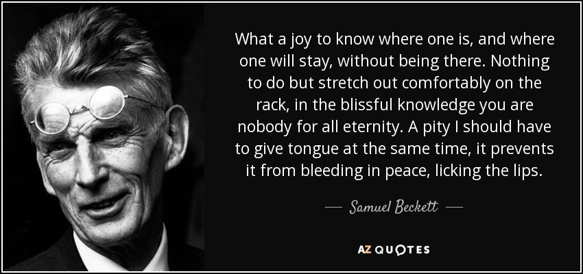 What a joy to know where one is, and where one will stay, without being there. Nothing to do but stretch out comfortably on the rack, in the blissful knowledge you are nobody for all eternity. A pity I should have to give tongue at the same time, it prevents it from bleeding in peace, licking the lips. - Samuel Beckett