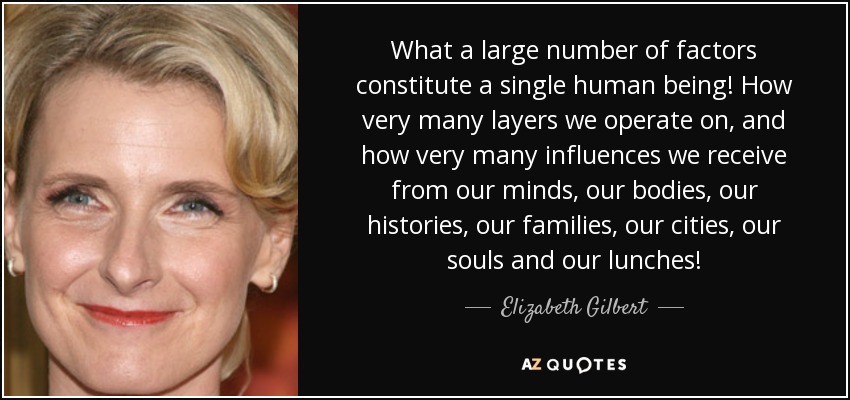 What a large number of factors constitute a single human being! How very many layers we operate on, and how very many influences we receive from our minds, our bodies, our histories, our families, our cities, our souls and our lunches! - Elizabeth Gilbert