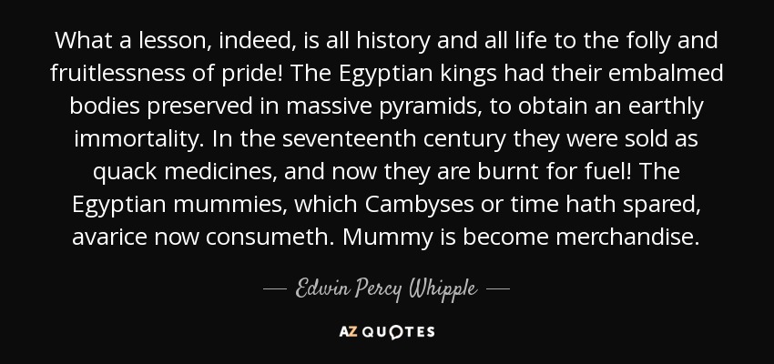 What a lesson, indeed, is all history and all life to the folly and fruitlessness of pride! The Egyptian kings had their embalmed bodies preserved in massive pyramids, to obtain an earthly immortality. In the seventeenth century they were sold as quack medicines, and now they are burnt for fuel! The Egyptian mummies, which Cambyses or time hath spared, avarice now consumeth. Mummy is become merchandise. - Edwin Percy Whipple
