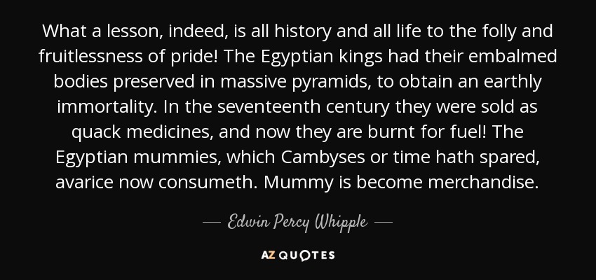 What a lesson, indeed, is all history and all life to the folly and fruitlessness of pride! The Egyptian kings had their embalmed bodies preserved in massive pyramids, to obtain an earthly immortality. In the seventeenth century they were sold as quack medicines, and now they are burnt for fuel! The Egyptian mummies, which Cambyses or time hath spared, avarice now consumeth. Mummy is become merchandise. - Edwin Percy Whipple