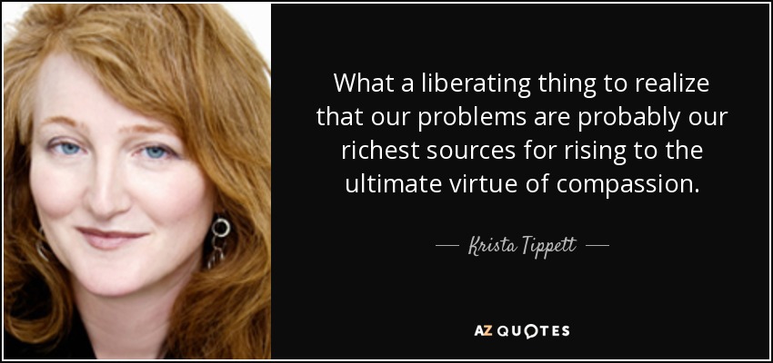 What a liberating thing to realize that our problems are probably our richest sources for rising to the ultimate virtue of compassion. - Krista Tippett