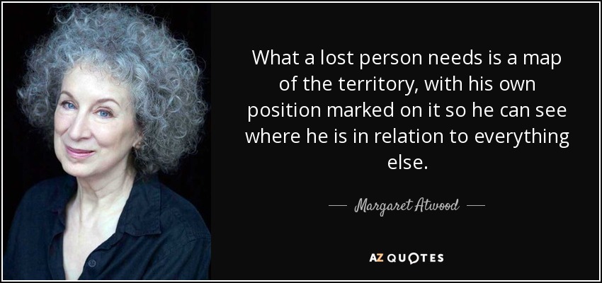 What a lost person needs is a map of the territory, with his own position marked on it so he can see where he is in relation to everything else. - Margaret Atwood
