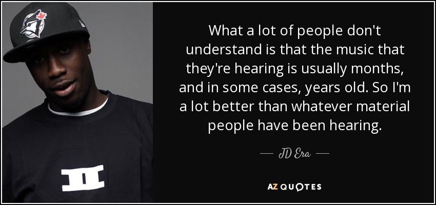What a lot of people don't understand is that the music that they're hearing is usually months, and in some cases, years old. So I'm a lot better than whatever material people have been hearing. - JD Era