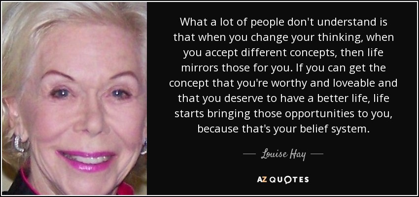 What a lot of people don't understand is that when you change your thinking, when you accept different concepts, then life mirrors those for you. If you can get the concept that you're worthy and loveable and that you deserve to have a better life, life starts bringing those opportunities to you, because that's your belief system. - Louise Hay