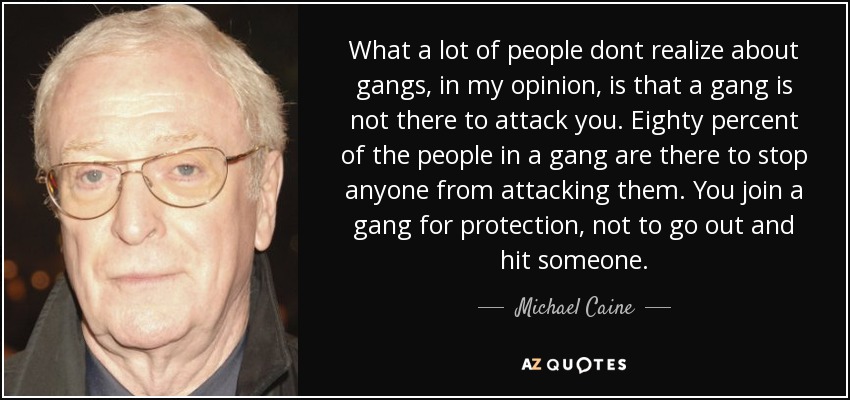 What a lot of people dont realize about gangs, in my opinion, is that a gang is not there to attack you. Eighty percent of the people in a gang are there to stop anyone from attacking them. You join a gang for protection, not to go out and hit someone. - Michael Caine