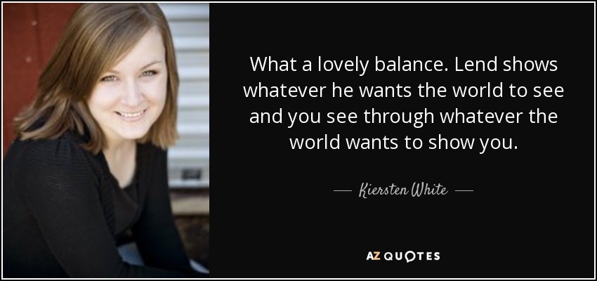 What a lovely balance. Lend shows whatever he wants the world to see and you see through whatever the world wants to show you. - Kiersten White