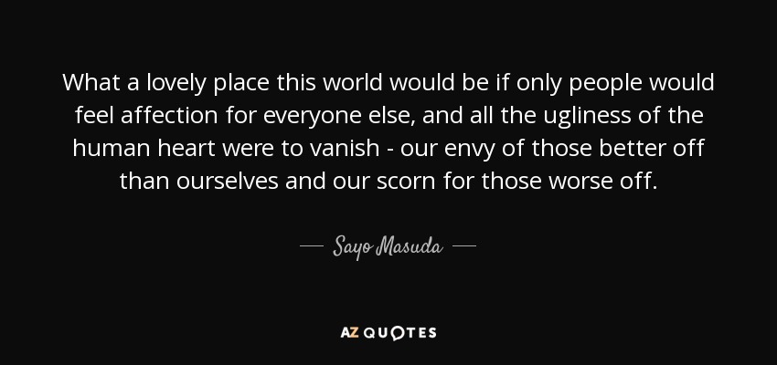 What a lovely place this world would be if only people would feel affection for everyone else, and all the ugliness of the human heart were to vanish - our envy of those better off than ourselves and our scorn for those worse off. - Sayo Masuda