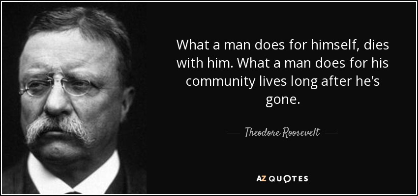 What a man does for himself, dies with him. What a man does for his community lives long after he's gone. - Theodore Roosevelt