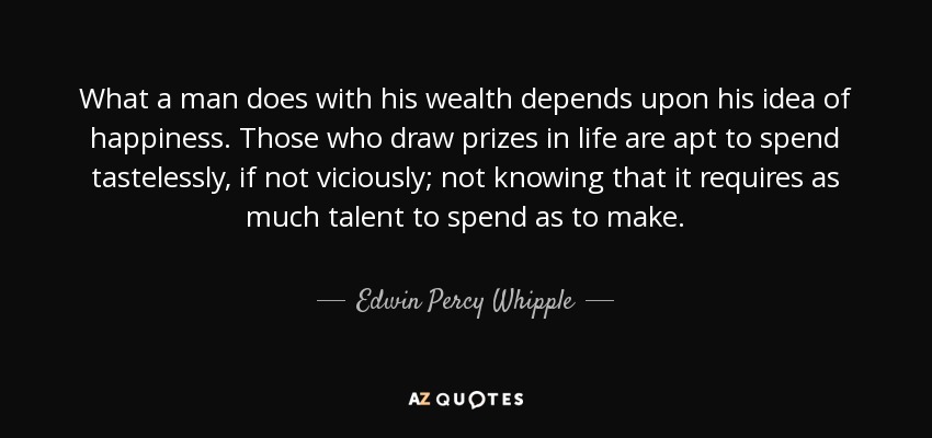 What a man does with his wealth depends upon his idea of happiness. Those who draw prizes in life are apt to spend tastelessly, if not viciously; not knowing that it requires as much talent to spend as to make. - Edwin Percy Whipple