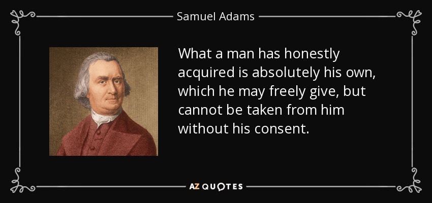 What a man has honestly acquired is absolutely his own, which he may freely give, but cannot be taken from him without his consent. - Samuel Adams