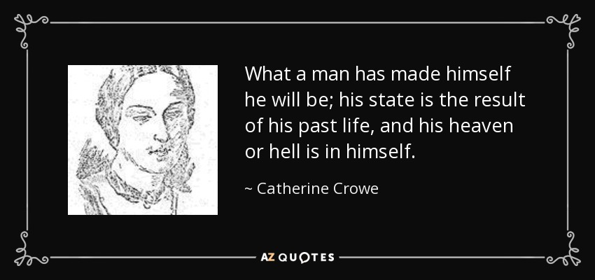 What a man has made himself he will be; his state is the result of his past life, and his heaven or hell is in himself. - Catherine Crowe