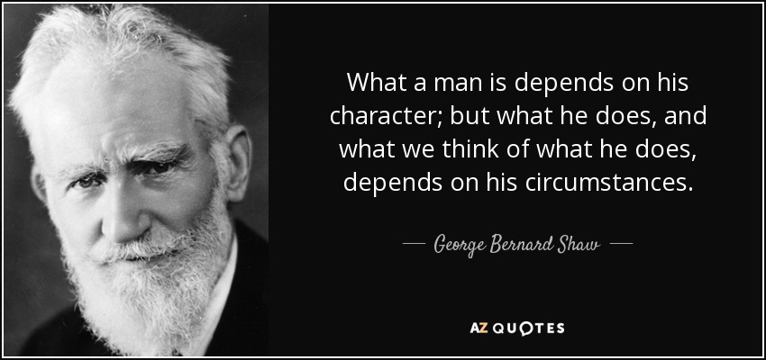 What a man is depends on his character; but what he does, and what we think of what he does, depends on his circumstances. - George Bernard Shaw