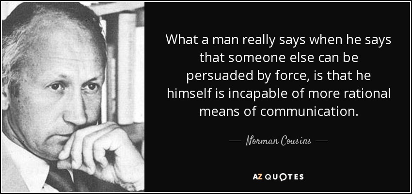 What a man really says when he says that someone else can be persuaded by force, is that he himself is incapable of more rational means of communication. - Norman Cousins
