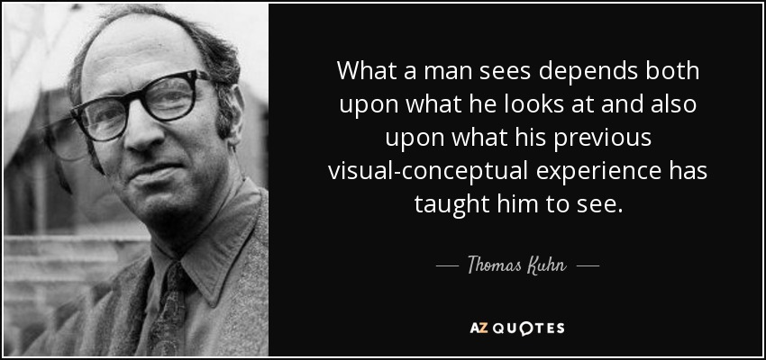 What a man sees depends both upon what he looks at and also upon what his previous visual-conceptual experience has taught him to see. - Thomas Kuhn