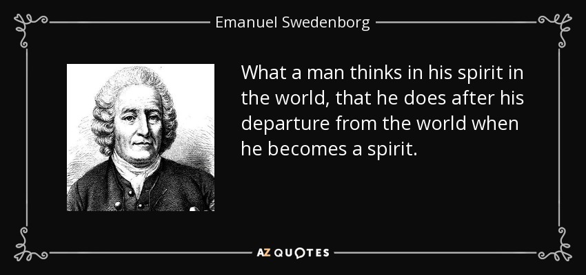 What a man thinks in his spirit in the world, that he does after his departure from the world when he becomes a spirit. - Emanuel Swedenborg