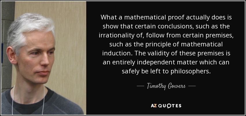 What a mathematical proof actually does is show that certain conclusions, such as the irrationality of , follow from certain premises, such as the principle of mathematical induction. The validity of these premises is an entirely independent matter which can safely be left to philosophers. - Timothy Gowers