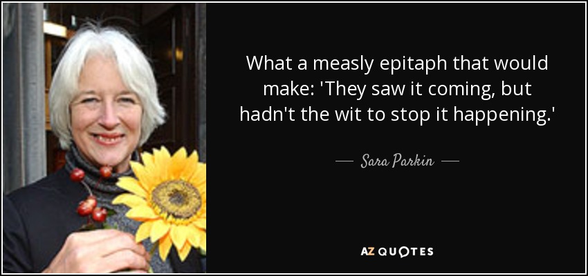 What a measly epitaph that would make: 'They saw it coming, but hadn't the wit to stop it happening.' - Sara Parkin