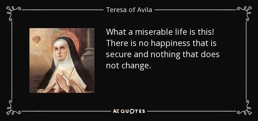 What a miserable life is this! There is no happiness that is secure and nothing that does not change. - Teresa of Avila