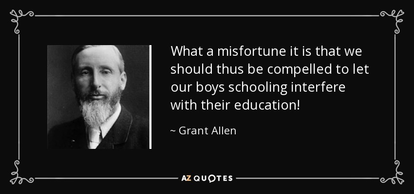 What a misfortune it is that we should thus be compelled to let our boys schooling interfere with their education! - Grant Allen