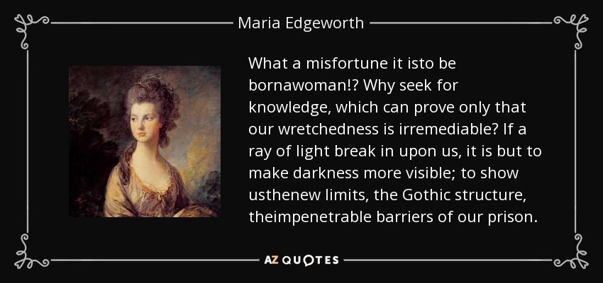 What a misfortune it isto be bornawoman!? Why seek for knowledge, which can prove only that our wretchedness is irremediable? If a ray of light break in upon us, it is but to make darkness more visible; to show usthenew limits, the Gothic structure, theimpenetrable barriers of our prison. - Maria Edgeworth
